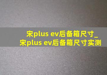 宋plus ev后备箱尺寸_宋plus ev后备箱尺寸实测